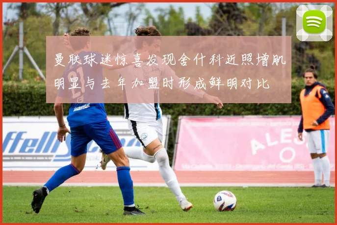 曼联球迷惊喜发现舍什科近照增肌明显与去年加盟时形成鲜明对比